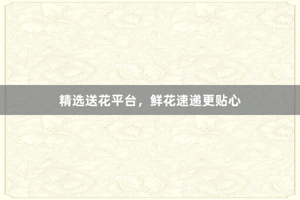 精选送花平台，鲜花速递更贴心